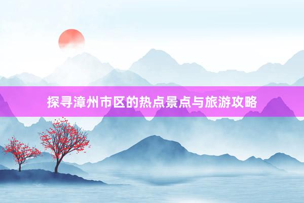 探寻漳州市区的热点景点与旅游攻略